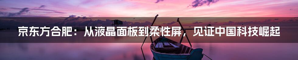 京东方合肥：从液晶面板到柔性屏，见证中国科技崛起