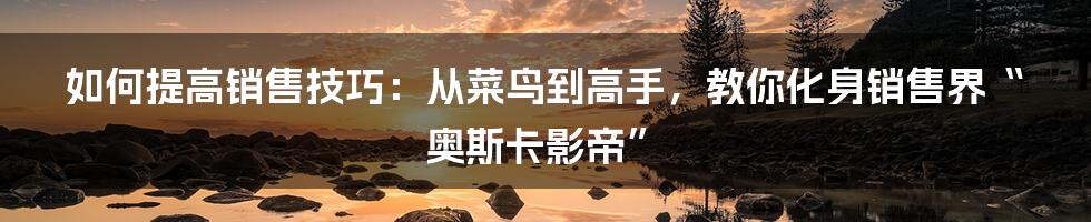 如何提高销售技巧:从菜鸟到高手,教你化身销售界“奥斯卡影帝”