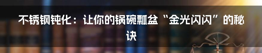 不锈钢钝化:让你的锅碗瓢盆“金光闪闪”的秘诀