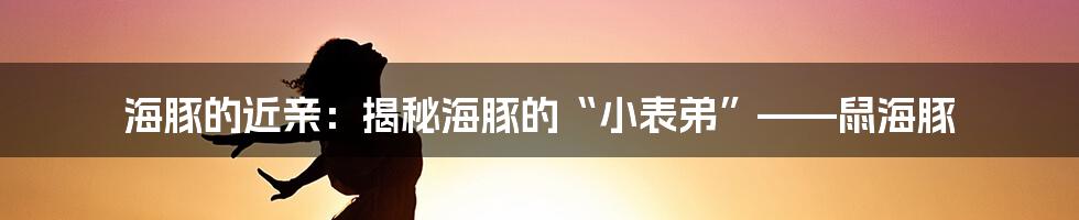 海豚的近亲:揭秘海豚的“小表弟”——鼠海豚