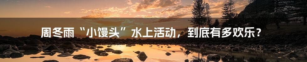 周冬雨“小馒头”水上活动,到底有多欢乐?
