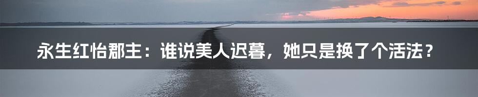 永生红怡郡主：谁说美人迟暮，她只是换了个活法？