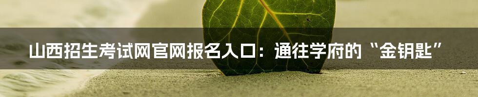 山西招生考试网官网报名入口:通往学府的“金钥匙”