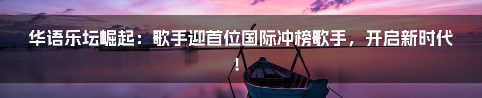 华语乐坛崛起：歌手迎首位国际冲榜歌手，开启新时代！