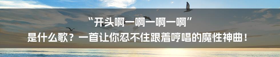 “开头啊一啊一啊一啊” 是什么歌?一首让你忍不住跟着哼唱的魔性神曲!