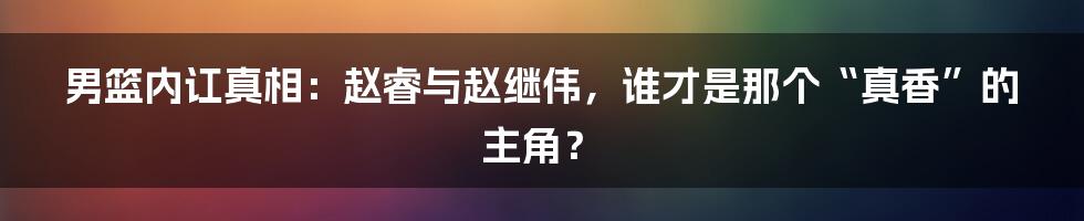 男篮内讧真相:赵睿与赵继伟,谁才是那个“真香”的主角?