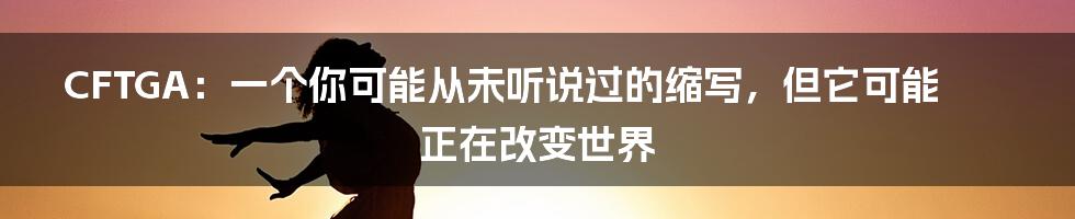 CFTGA:一个你可能从未听说过的缩写,但它可能正在改变世界