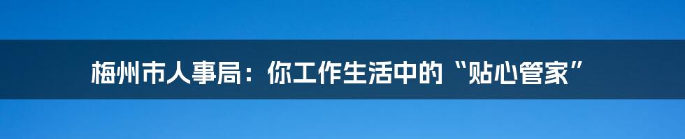 梅州市人事局:你工作生活中的“贴心管家”