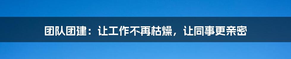 团队团建:让工作不再枯燥,让同事更亲密