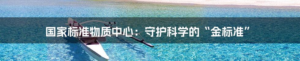 国家标准物质中心:守护科学的“金标准”