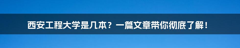 西安工程大学是几本？一篇文章带你彻底了解！