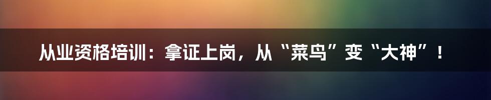 从业资格培训:拿证上岗,从“菜鸟”变“大神”!