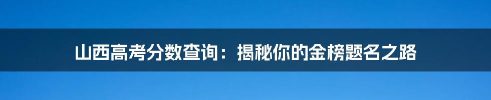 山西高考分数查询：揭秘你的金榜题名之路