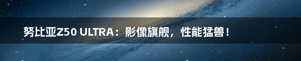 努比亚Z50 ULTRA:影像旗舰,性能猛兽!