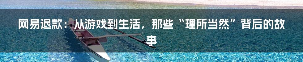 网易退款：从游戏到生活，那些“理所当然”背后的故事