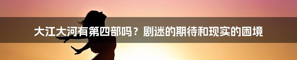 大江大河有第四部吗?剧迷的期待和现实的困境