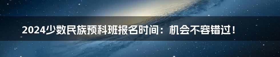 2024少数民族预科班报名时间:机会不容错过!