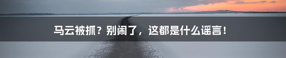 马云被抓?别闹了,这都是什么谣言!