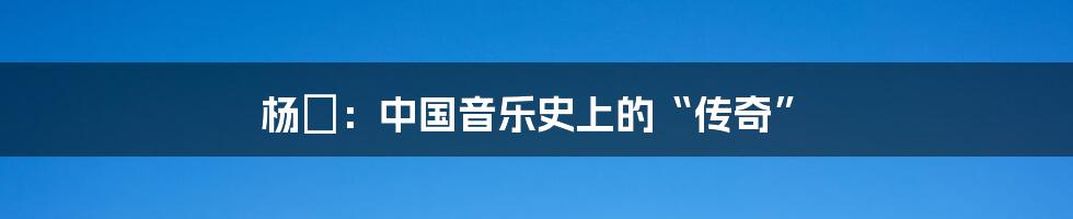 杨堃:中国音乐史上的“传奇”