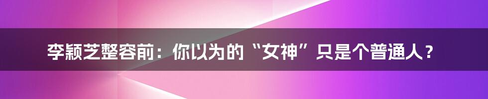 李颖芝整容前:你以为的“女神”只是个普通人?
