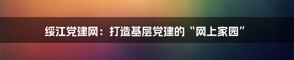绥江党建网：打造基层党建的“网上家园”