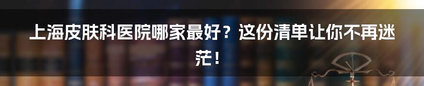 上海皮肤科医院哪家最好?这份清单让你不再迷茫!