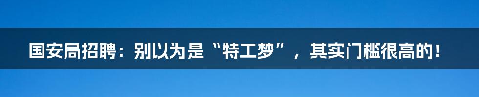 国安局招聘:别以为是“特工梦”,其实门槛很高的!