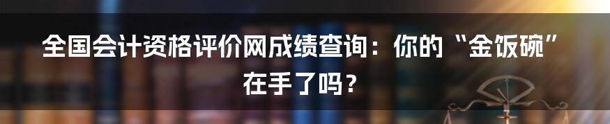 全国会计资格评价网成绩查询:你的“金饭碗”在手了吗?