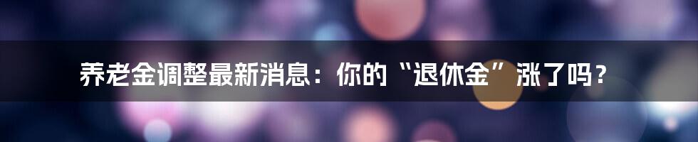 养老金调整最新消息:你的“退休金”涨了吗?