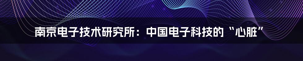 南京电子技术研究所:中国电子科技的“心脏”