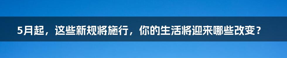 5月起，这些新规将施行，你的生活将迎来哪些改变？
