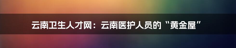云南卫生人才网:云南医护人员的“黄金屋”