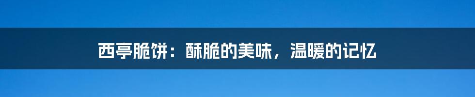 西亭脆饼：酥脆的美味，温暖的记忆