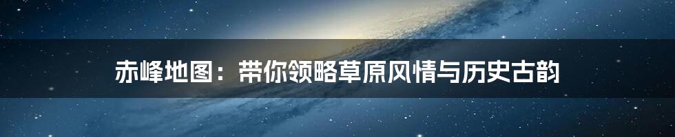 赤峰地图:带你领略草原风情与历史古韵
