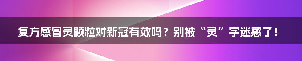 复方感冒灵颗粒对新冠有效吗?别被“灵”字迷惑了!