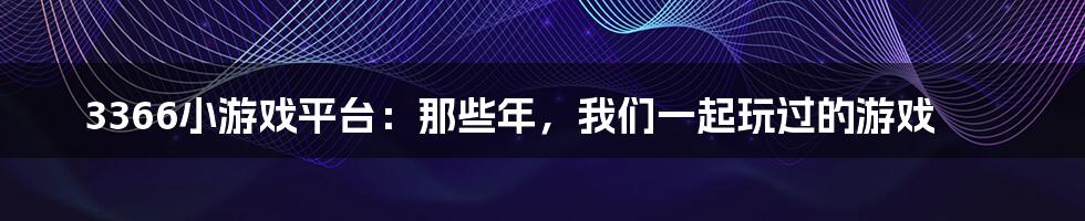 3366小游戏平台：那些年，我们一起玩过的游戏