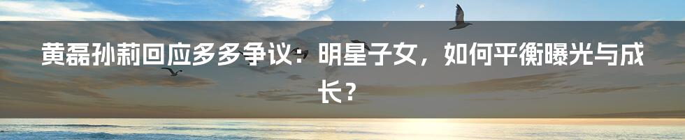 黄磊孙莉回应多多争议:明星子女,如何平衡曝光与成长?