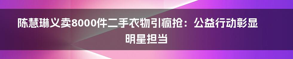 陈慧琳义卖8000件二手衣物引疯抢:公益行动彰显明星担当