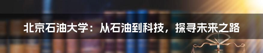 北京石油大学:从石油到科技,探寻未来之路