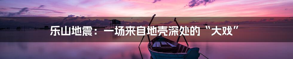 乐山地震:一场来自地壳深处的“大戏”