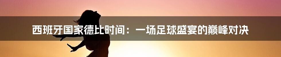西班牙国家德比时间:一场足球盛宴的巅峰对决