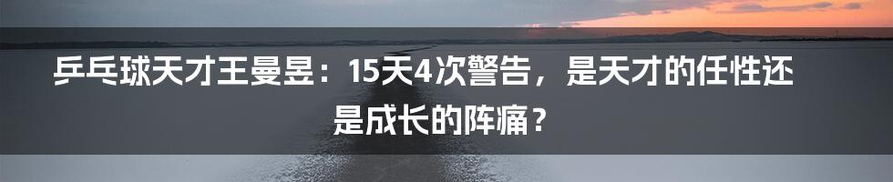 乒乓球天才王曼昱:15天4次警告,是天才的任性还是成长的阵痛?