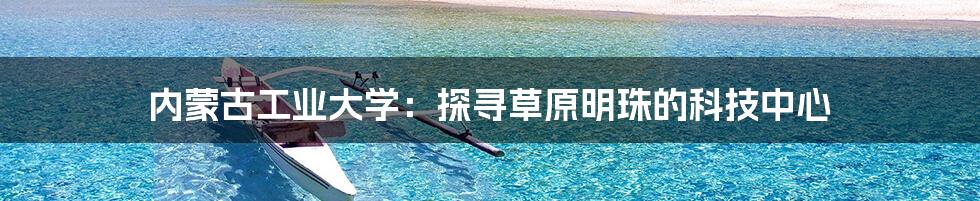 内蒙古工业大学：探寻草原明珠的科技中心