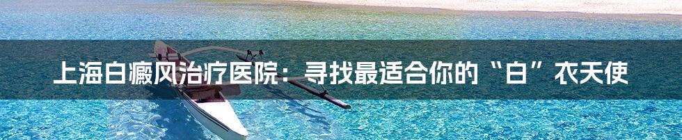 上海白癜风治疗医院:寻找最适合你的“白”衣天使