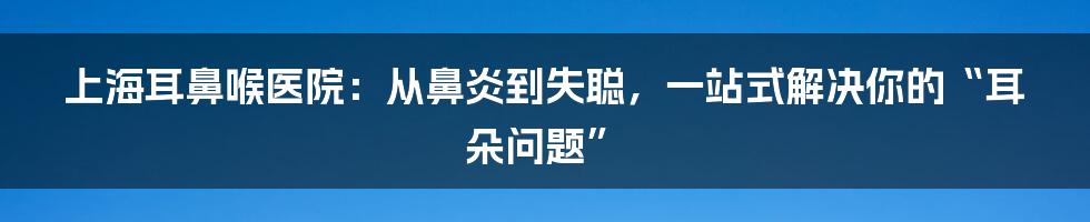 上海耳鼻喉医院:从鼻炎到失聪,一站式解决你的“耳朵问题”