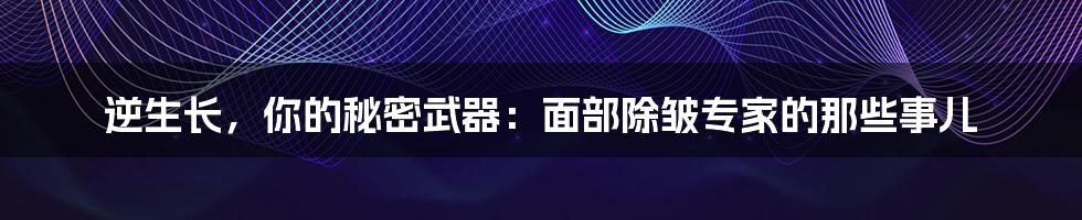 逆生长,你的秘密武器:面部除皱专家的那些事儿