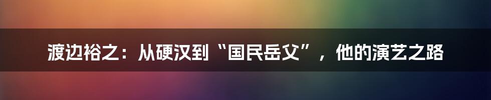 渡边裕之:从硬汉到“国民岳父”,他的演艺之路