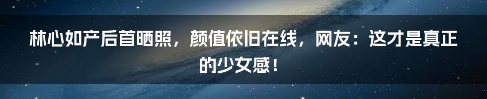 林心如产后首晒照,颜值依旧在线,网友:这才是真正的少女感!