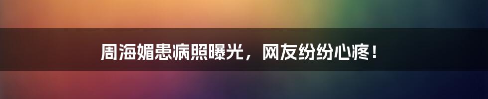 周海媚患病照曝光,网友纷纷心疼!