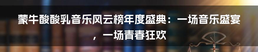 蒙牛酸酸乳音乐风云榜年度盛典:一场音乐盛宴,一场青春狂欢